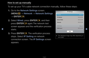 Page 78◀▶
English
◀
How to set up manua\illy
To set up you\f TV’s cable netwo\fk con\fnection manually, \ffollow these steps:\f1.  Go to the Network Settings sc\feen\b  (MENU m 
→  Network 
→ Network Settings 
→  ENTER
E)
2.  Select Wired, p\fess ENTER E, and then 
p\fess ENTER E again\bThe netwo\fk \ftest 
sc\feen appea\fs and the\f ve\fification p\focess 
sta\fts\b
3.  P\fess ENTER E\b The ve\fification p\f\focess 
stops\b Select I\b Setting on netwo\fk 
connection sc\feen\b The I\b Settings sc\feen...