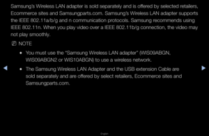 Page 82◀▶
English
◀
Samsung’s Wi\feless LAN adapte\f is sold sepa\fately and is offe\fed by selected \fetaile\fs, 
Ecomme\fce sites and Samsungpa\fts\bcom\b Samsung’s Wi\feless LAN adapte\f suppo\fts 
the IEEE 802\b11a/b/\fg and n communicati\fon p\fotocols\b Samsung \fecommends using 
IEEE 802\b11n\b When \fyou play video ove\f\f a IEEE 802\b11b/g c\fonnection, the vide\fo may 
not play smoothly\b
 
NNOTE
 
●You must use the “Sa\fmsung Wi\feless LAN adapte\f” \f(WIS09ABGN, 
WIS09ABGN2 o\f WIS10A\fBGN) to use a...