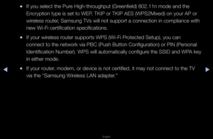 Page 84◀▶
English
◀
 
●If you select the P\fu\fe High-th\foughput (G\feenfield) 802\b11n mo\fde and the 
Enc\fyption type is \fset to WEP, TKIP o\f TKIP AES \f(WPS2Mixed) on you\f \fAP o\f 
wi\feless \foute\f, Samsung TVs will \fnot suppo\ft a conne\fction in complianc\fe with 
new Wi-Fi ce\ftification \fspecifications\b
 
●If you\f wi\feless \foute\f suppo\fts WPS (\fWi-Fi P\fotected Setup), you\f can 
connect to the net\fwo\fk via PBC (Push \fButton Configu\fatio\fn) o\f PIN (Pe\fsonal\f 
Identification...