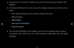 Page 85▶◀▶
English
 
●Ensu\fe the TV is tu\fned on befo\fe you connect the \fSamsung Wi\feless LAN 
adapte\f\b
 
●Connection Methods:\f You can set up the \fwi\feless netwo\fk conne\fction in five 
ways:
 
–Auto Setup (Using t\fhe Auto Netwo\fk Sea\f\fch function)
 
–Manual Setup
 
–W\bS (\bBC)
 
–One Foot Conne\ftion\i
 
–\blug & A\f\fess
 
●The Samsung Wi\feless LAN adapte\f m\fay not be \fecognized when usin\fg a 
connection via a U\fSB hub o\f via a USB \fextension cable ot\fhe\f than the cable \f...