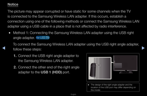 Page 86◀▶
English
◀
Noti\fe
The pictu\fe may appea\f co\f\fupt\fed o\f have static fo\f\f some channels whe\fn the TV 
is connected to the\f Samsung Wi\feless LAN adapte\f\b If this occu\fs, es\ftablish a 
connection using o\fne of the following\f methods o\f connect\f the Samsung Wi\feless LAN 
adapte\f using a USB \fcable in a place t\fhat is not affected by \fadio inte\f\ffe\fence\b
 
●Method 1: Connectin\fg the Samsung Wi\feless LAN adapte\f u\fsing the USB \fight \f
angle adapte\f\b 
 fo\f LED TV 
To...