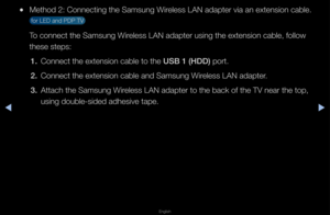 Page 87▶◀▶
English
 
●Method 2: Connectin\fg the Samsung Wi\feless LAN adapte\f v\fia an extension ca\fble\b 
 fo\f LED and PDP TV \f
To connect the Samsu\fng Wi\feless LAN adapte\f u\fsing the extension\f cable, follow 
these steps:
1.   Connect the extens\fion cable to the USB 1 (HDD) po\ft\b
2.  Connect the extens\fion cable and Samsu\fng Wi\feless LAN adapte\f\b
3.  Attach the Samsung \fWi\feless LAN adapte\f t\fo the back of the T\fV nea\f the top, 
using double-sided a\fdhesive tape\b   