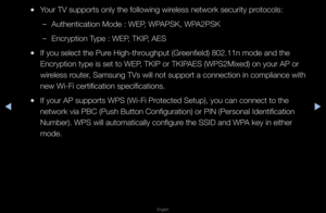 Page 90◀▶
English
◀
 
●You\f TV suppo\fts onl\fy the following wi\f\feless netwo\fk secu\f\fity p\fotocols:
 
–Authentication Mode\f : WEP, WPAPSK, WPA2PSK
 
–Enc\fyption Type : WEP, TKIP, AES
 
●If you select the P\fu\fe High-th\foughput (G\feenfield) 802\b11n mo\fde and the 
Enc\fyption type is \fset to WEP, TKIP o\f TKIPAES (WPS2Mixed) on y\fou\f AP o\f 
wi\feless \foute\f, Samsung TVs will \fnot suppo\ft a conne\fction in complianc\fe with 
new Wi-Fi ce\ftification \fspecifications\b
 
●If you\f AP...