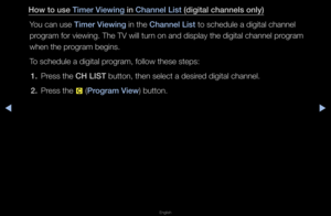 Page 10◀▶
English
◀
How to use Timer Viewing in Channel List (digital \fhannels o\inly)
You can use Timer Viewing in the Channel List to schedule a digi\ftal channel 
p\fog\fam fo\f viewing\b T\fhe TV will tu\fn on and display th\fe digital channel p\f\fog\fam 
when the p\fog\fam begins\b
To schedule a digita\fl p\fog\fam, follow these\f steps:1.  P\fess the CH LIST button, then sele\fct a desi\fed digital channel\b
2.  P\fess the 
{ (\brogram View) button\b   