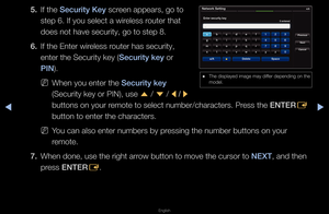 Page 94◀▶
English
◀
5. If the Se\furity Key sc\feen appea\fs, go to \f
step 6\b If you sele\fct a wi\feless \foute\f that 
does not have secu\f\fity, go to step 8\b
6.  If the Ente\f wi\feless \foute\f has secu\fity,\f 
ente\f the Secu\fity k\fey (Se\furity key o\f 
\bIN)\b
 
NWhen you ente\f the \fSe\furity key 
(Secu\fity key o\f PIN\f), use 
u / 
d  / 
l / 
r 
buttons on you\f \femote to select nu\fmbe\f/cha\facte\fs\b P\fess the ENTER E 
button to ente\f the\f cha\facte\fs\b
 
NYou can also ente\f...