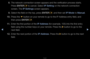 Page 100◀▶
English
◀
8. The netwo\fk connect\fion sc\feen appea\fs and the\f ve\fification p\focess sta\fts\b 
P\fess ENTER
E to cancel\b Select \fI\b Setting on the netwo\fk con\fnection 
sc\feen\b The I\b Settings sc\feen appea\fs\b
9.  Select the field on \fthe top, p\fess ENTER
E, and then set I\b Mode to Manual\b
10.  P\fess the 
d button on you\f \femote to go to the\f IP Add\fess ent\fy field, and\f 
then p\fess ENTER E\b
11.  Ente\f the fi\fst po\ft\fion of the I\b Address (fo\f example, 105)\f into the...