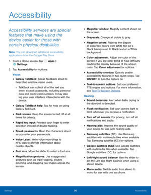Page 101  
 
 
 
 
 
 
 
 
 
 
 
 
 
 
 
 
 
 
 
 
 
 
 
 
 
 
 
Accessibility
 
Accessibility services are special 
features that make using the 
device easier for those with 
certain physical disabilities. 
Note : You can download additional accessibility 
applications from the Google Play Store. 
1.  From a Home screen, tap  Apps > 
Sett
 ings. 
2.  Tap Ac c
essibility for options: 
Vision 
• Galaxy TalkBack: Speak feedback aloud to 
help blind and low-vision users. 
-TalkBack can collect all of the text you...