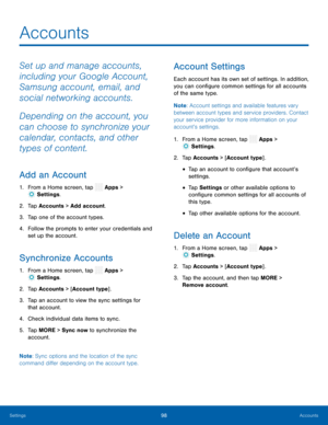 Page 103  
 
 
 
 
 
 
 
 
 
     
 
 
 
 
 
 
  
 
 
 
Accounts
 
Set up and manage accounts, 
including your Google Account, 
Samsung account, email, and 
social networking accounts. 
Depending on the account, you 
can choose to synchronize your 
calendar, contacts, and other 
types of content. 
Add an Account 
1.  From a Home screen, tap  Apps > 
Settings . 
2.  Tap Account
s > Add account. 
3.  Tap one of the account types. 
4.	  Follow the prompts to enter your credentials and 
set up the account....