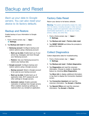 Page 104  
 
 
 
 
 
   
 
 
 
 
 
 
   
 
 
 
   
   
Backup and Reset
 
Back up your data to Google 
servers. You can also reset your 
device to its factory defaults. 
Backup and Restore 
Enable backup of your information to Google 
servers. 
1.  From a Home screen, tap  Apps > 
Set
 tings. 
2.  Tap Bac k
up and reset for options: 
• Samsung account: Con�gure backup and 
restore options using a Samsung account. 
-Back up my data: Enable back up of your 
phone log, messages, and more through 
your...