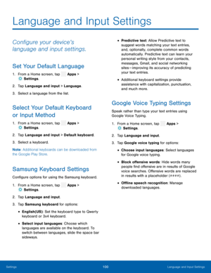 Page 105  
 
 
 
 
 
 
 
 
 
 
 
 
 
 
   
   
 
  
 
 
 
 
 
 
Language and Input Settings
 
Con�gure your device’s 
language and input settings. 
Set Your Default Language 
1.  From a Home screen, tap  Apps > 
Settin gs. 
2.  Tap Language and in
put > Language. 
3.  Select a language from the list. 
Select Your Default Keyboard 
or Input Method 
1. From a Home screen, tap  Apps > 
Settin gs. 
2.  Tap Language and in
put > Default keyboard. 
3.  Select a keyboard. 
Note : Additional keyboards can be...
