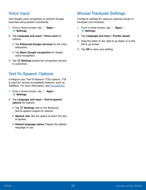 Page 106  
 
 
 
 
  
 
 
 
 
 
 
 
 
 
Voice Input 
Use Google voice recognition to perform Google 
searches using spoken commands. 
1.  From a Home screen, tap  Apps > 
Sett
 ings. 
2.	  Tap Lan gua
ge and input > Voice input for 
options. 
• Tap Enhanced Google services for full voice 
interaction. 
• Tap Basic Google recognition for simple 
voice recognition. 
3.  Tap  Settings  beside the recognition service 
to customize. 
Text-To-Speech Options 
Con�gure your Text-To-Speech (TTS) options. TTS 
is...