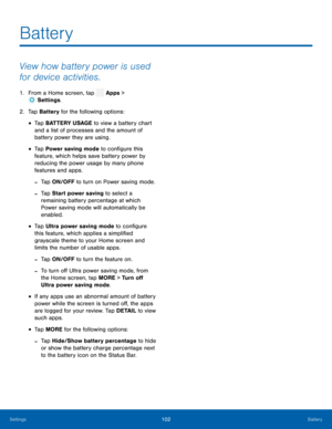 Page 107  
 
 
 
 
 
 
 
  
 
 
 
 
 
 
Battery
 
View how battery power is used 
for device activities. 
1.  From a Home screen, tap  Apps > 
Set tings. 
2.  Tap Bat
tery for the following options: 
• Tap BATTERY USAGE to view a battery chart 
and a list of processes and the amount of 
battery power they are using. 
• Tap Power saving mode to con�gure this 
feature, which helps save battery power by 
reducing the power usage by many phone 
features and apps. 
-Tap ON/OFF to turn on Power saving mode....