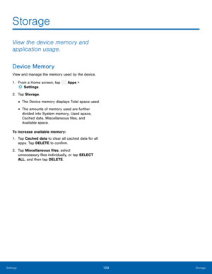 Page 108 
  
 
  
 
 
 
Storage
 
View the device memory and 
application usage. 
Device Memory 
View and manage the memory used by the device. 
1.  From a Home screen, tap  Apps > 
Set
 tings. 
2.  Tap S t
orage . 
• The Device memory displays Total space used. 
• The amounts of memory used are further 
divided into System memory, Used space, 
Cached data, Miscellaneous �les, and 
Available space. 
To increase available memory: 
1.	  Tap Cached data to clear all cached data for all 
apps. Tap DELETE to...
