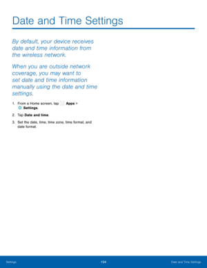Page 109  
   
 
Date and Time Settings
 
By default, your device receives 
date and time information from 
the wireless network. 
When you are outside network 
coverage, you may want to 
set date and time information 
manually using the date and time 
settings. 
1.  From a Home screen, tap  Apps > 
Set tings. 
2. Tap Da

te and time. 
3.	  Set the date, time, time zone, time format, and 
date format. 
Settings	 104 Date and Time Settings   