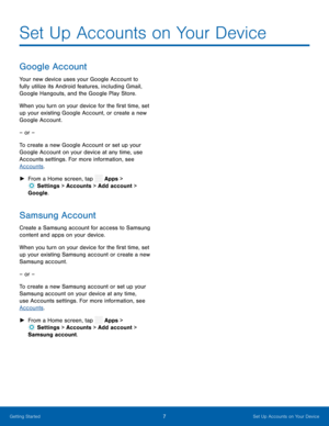 Page 12  
 
 
 
 
 
Set Up Accounts on Your Device
 
Google Account 
Your new device uses your Google Account to 
fully utilize its Android features, including Gmail, 
Google Hangouts, and the Google Play Store. 
When you turn on your device for the �rst time, set 
up your existing Google Account, or create a new 
Google Account. 
– or – 
To create a new Google Account or set up your 
Google Account on your device at any time, use 
Accounts settings. For more information, see 
Accounts . 
► From a Home...