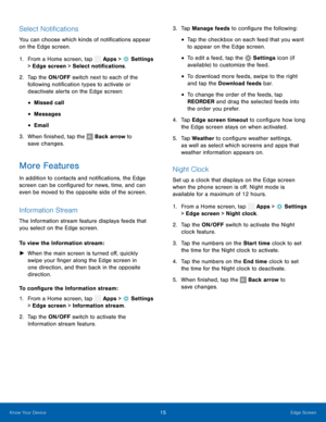 Page 20      
 
 
 
 
 
    
 
 
     
 
   
 
 
 
 
 
 
   
   
 
     
 
 
 
      
Select Noti�cations 
You can choose which kinds of noti�cations appear 
on the Edge screen. 
1. From a Home screen, tap  Apps > Settings 
>  Edge scr een

 > Select noti�cations. 
2.	  Tap the 

ON/OFF switch next to each of the 
following noti�cation types to activate or 
deactivate alerts on the Edge screen: 
• Missed call 
• Messages 
• Email 
3.  When �nished, tap the  Back...