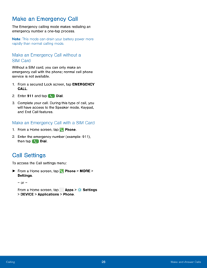 Page 33  
   
 
     
   
   
 
Make an Emergency Call 
The Emergency calling mode makes redialing an 
emergency number a one-tap process. 
Note : This mode can drain your battery power more 
rapidly than normal calling mode. 
Make an Emergency Call without a 
SIM Card 
Without a SIM card, you can only make an 
emergency call with the phone; normal cell phone 
service is not available. 
1.	  From a secured Lock screen, tap EMERGENCY 
CALL. 
2.  Enter 911 and tap  Dial. 
3.	 Complet

e your call. During this...