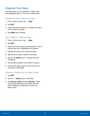 Page 36  
  
 
 
 
   
   
 
   
    
 
 
Organize Your Apps 
The Apps icons can be organized in folders and 
listed alphabetically or in your own custom order. 
Change the Order Apps Are Listed 
1.  From a Home screen, tap  Apps. 
2.  Tap EDIT
. 
3.	  Touch and hold an app icon or folder and drag it 
to the location you want. 
4.  Tap DONE when �nished. 
Use Folders to Organize Apps 
1. From a Home screen, tap  Apps. 
2.  Tap EDIT
. 
3.	  Touch and hold an app icon and drag it on top of 
another app...