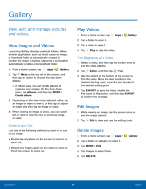 Page 54 
  
 
 
 
 
 
    
   
   
       
 
   
     
 
 
   
   
Gallery
 
View, edit, and manage pictures 
and videos. 
View Images and Videos 
Launching Gallery displays available folders. When 
another application, such as Email, saves an image, 
a Download folder is automatically created to 
contain the image. Likewise, capturing a screenshot 
automatically creates a Screenshots folder. 
1.  From a Home screen, tap   Apps > Gallery. 
 
2. Tap  Menu at the top left of the screen, and 
then tap an option to...