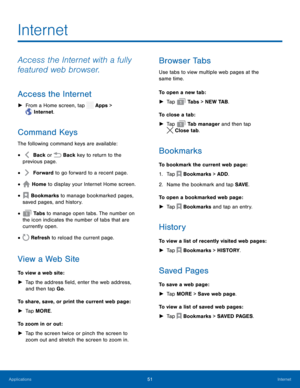 Page 56 
 
   
 
 
 
 
 
 
 
 
 
 
     
   
   
 
   
   
 
   
 
Internet
 
Access the Internet with a fully 
featured web browser. 
Access the Internet 
►  From a Home screen, tap  Apps > 
Internet. 
Command Keys 
The following command keys are available: 
Back or  Back key to re
 turn to the 
previous page. • 
Forward to go for

ward to a recent page. 
• 
Home to display your Internet Home screen. • 
Bookmarks to manage bookmarked pages,   
saved pages, and history. • 
 Ta b s  to manage open tabs. The...