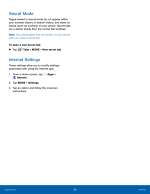 Page 57   
 
 
 
   
Secret Mode 
Pages viewed in secret mode do not appear within 
your browser history or search history, and leave no 
traces (such as cookies) on your phone. Secret tabs 
are a darker shade than the normal tab windows. 
Note : Any downloaded �les will remain on your phone 
after you close a secret tab. 
To open a new secret tab: 
►  Tap  Ta b s > MORE > New secret tab. 
Internet Settings 
These settings allow you to modify settings 
associated with using the Internet app. 
1. From a...