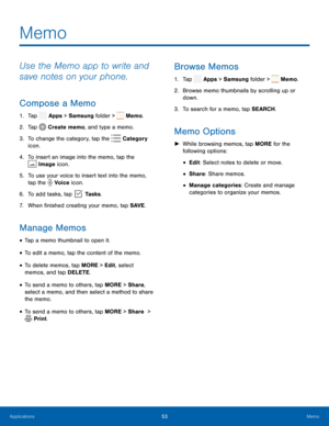 Page 58   
   
 
 
 
 
 
 
   
 
 
 
 
 
 
   
 
 
 
 
 
 
 
 
Memo
 
Use the Memo app to write and 
save notes on your phone. 
Compose a Memo 
1.  Tap  Apps > Samsung folder >  Memo. 
2. Tap  Create memo, and type a memo. 
3.  To change the ca

tegory, tap the  Category 
 
icon. 
4.  To insert an image into the memo, tap the 
Image icon. 
5.	 To use your voice to insert text into the memo, 
tap the  Voice icon
. 
6. To add tasks, t

ap  Tasks. 
7. When �nished creating your memo

, tap SAVE. 
Manage...