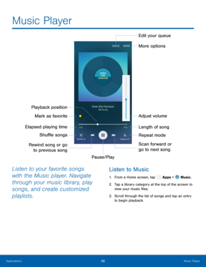 Page 61  
Music Player
 
Edit your queue 
More options 
Playback position
 Mark as favorite
 Adjust volume 
Elapsed playing time  Length of song 
Shu�e songs  Repeat mode 
Rewind song or go  Scan forward or 
go to next song 
to previous song 
Pause/Play 
 
 
Listen to your favorite songs 
with the Music player. Navigate 
through your music library, play 
songs, and create customized 
playlists.  Listen to Music 
1. 
 From a Home screen, tap  Apps > Music. 
2.   Tap a library c
ategory at the top...