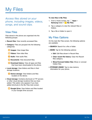 Page 62 
 
 
 
  
 


 
 
 
   
 
 
 
My Files
 
Access �les stored on your 
phone, including images, videos, 
songs, and sound clips. 
View Files 
Files stored in the phone are organized into the 
following groups: 
• Recent �les: View recently accessed �les. 
• Category : Files are grouped into the following 
categories:
 Images: View image �les.
 Videos: View video �les.
 Audio: Vi
 ew audio �les.
 Documents: View document �les.
 Download...