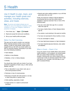 Page 64    
  
 
 
 
 
 
 
 
 
   
 
 
 
 
 
 
 
S Health
 
Use S Health to plan, track, and 
manage your health goals and 
activities, including exercise, 
sleep, and meals. 
Note
: This phone and related software are not 
intended for use in the diagnosis of disease or other 
conditions, or in the cure, mitigation, treatment or 
prevention of disease. 
1.  From Home, tap  Apps > S Health. 
2.  Read and accep t t

he terms and conditions. 
3.  Set up your health pro�le and goals. 
Before You Start...