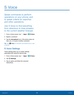 Page 65   
 
 
 
 
   
 
  
S Voice 

Speak commands to perform 
operations on your phone, and 
to speak criteria for searches 
and other operations. 
Use S Voice to �nd everything 
from directions to trivia answers 
to the current weather forecast. 
1.  From a Home screen, tap  Apps >   S Voice. 
2.  Speak a command. 
3.	  T
ap the microphone icon, if the phone does not 
hear you, or to give it another command. 
Tip: Tap  Help for example commands and to view 
a tutorial. 
S Voice Settings 
These...