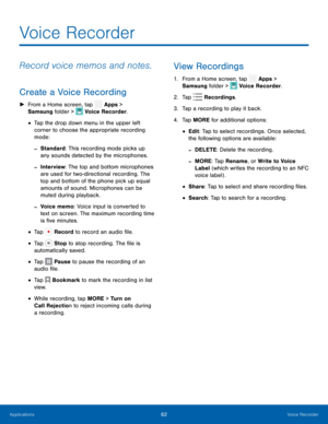 Page 67 
  
 


 
 
 
 
 
 
 
 
 
 
 
 
 
 
 
 
 


  
 
 
 
 
 
 
 
Voice Recorder
 
Record voice memos and notes. 
Create a Voice Recording 
► From a Home screen, tap  Apps > 
Samsung folder >  Voice Recorder. 

• Tap the drop down menu in the upper left 
corner to choose the appropriate recording 
mode: 
-Standard: This recording mode picks up 
any sounds detected by the microphones. 
-Interview: The top and bottom microphones 
are used for two-directional recording. The 
top and bottom of the phone pick up...