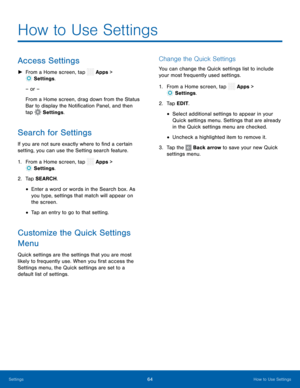 Page 69  
 
 
  
 
 
 
 
 
   
 
 
 
 
How to Use Settings
 
Access Settings 
► 
From a Home screen, tap  Apps > 
Setti ngs. 
– or – 
From a Home screen, drag down from the Status 
Bar to display the Noti�cation Panel, and then 
tap  Settings . 
Search for Settings 
If you are not sure exactly where to �nd a certain 
setting, you can use the Setting search feature. 
1. From a Home screen, tap  Apps > 
Setti
 ngs. 
2. Tap SEARCH

. 
• Enter a word or words in the Search box. As 
you type,...