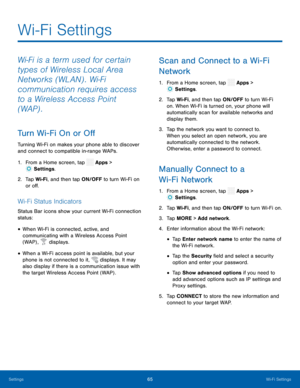 Page 70  
 
 
 
 
  
 
 
 
 
  
 
 
 
 
 
 
 
 
 
Wi-Fi Settings
 
Wi-Fi is a term used for certain 
types of Wireless Local Area 
Networks (WLAN) . Wi-Fi 
communication requires access 
to a Wireless Access Point 
(WAP) . 
Turn Wi-Fi On or O� 
Turning Wi-Fi on makes your phone able to discover 
and connect to compatible in-range WAPs. 
1.  From a Home screen, tap  Apps > 
Set
 tings. 
2.	  Tap W i-F
i, and then tap ON/OFF to turn Wi-Fi on 
or o�. 
Wi-Fi Status Indicators 
Status Bar icons...