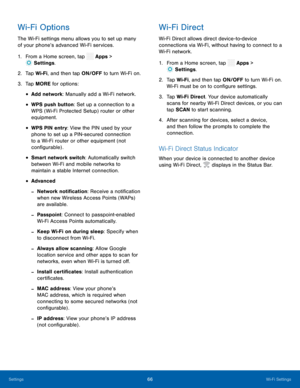 Page 71   
 
 
 
 
   
 
 
 
 
 
 
 
    
  
 
 
 
Wi-Fi Options 
The Wi-Fi settings menu allows you to set up many 
of your phone’s advanced Wi-Fi services. 
1.  From a Home screen, tap  Apps > 
Sett
 ings. 
2.  Tap Wi-F i
, and then tap ON/OFF to turn Wi-Fi on. 
3.  Tap MORE for options: 
• Add network: Manually add a Wi-Fi network. 
• WPS push button: Set up a connection to a 
WPS (Wi-Fi Protected Setup) router or other 
equipment. 
• WPS PIN entry: View the PIN used by your 
phone to set up a PIN-secured...