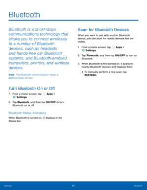 Page 72 
 
   
 
 
   
 
 
Bluetooth
 
Bluetooth is a short-range 
communications technology that 
allows you to connect wirelessly 
to a number of Bluetooth 
devices, such as headsets 
and hands-free car Bluetooth 
systems, and Bluetooth-enabled 
computers, printers, and wireless 
devices. 
Note : The Bluetooth communication range is 
approximately 30 feet. 
Turn Bluetooth On or O� 
1.   From a Home screen, tap  Apps > 
Sett ings. 
2.	  Tap Bluetoo
th, and then tap ON/OFF to turn 
Bluetooth on or...