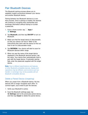 Page 73  
 
 
 
   
   
 
Pair Bluetooth Devices 
The Bluetooth pairing process allows you to 
establish trusted connections between your device 
and another Bluetooth device. 
Pairing between two Bluetooth devices is a one­
time process. Once a pairing is created, the devices 
will continue to recognize their partnership and 
exchange information without having to re-enter 
a passcode. 
1.  From a Home screen, tap  Apps > 
Sett
 ings. 
2.	  Tap Bluet oo
th, and then tap ON/OFF to turn on 
Bluetooth. 
3.	  Make...