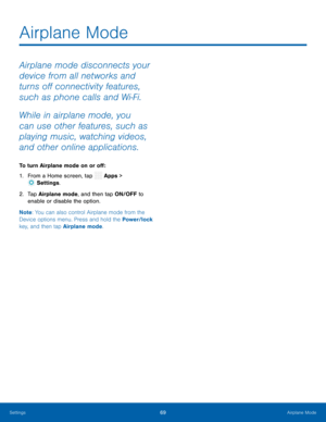 Page 74 
  
 
   
Airplane Mode
 
Airplane mode disconnects your 
device from all networks and 
turns o� connectivity features, 
such as phone calls and Wi-Fi. 
While in airplane mode, you 
can use other features, such as 
playing music, watching videos, 
and other online applications. 
To turn Airplane mode on or o� : 
1. From a Home screen, tap  Apps > 
Set
 tings. 
2.	  Tap Air plane mode
, and then tap ON/OFF to 
enable or disable the option. 
Note : You can also control Airplane mode from...