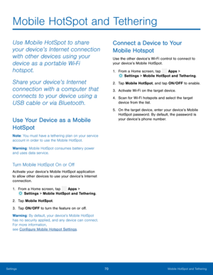 Page 75 
 
 
 
   
   
   
 
 
   
 
 
 
Mobile HotSpot and Tethering
 
Use Mobile HotSpot to share 
your device’s Internet connection 
with other devices using your 
device as a portable Wi-Fi 
hotspot. 
Share your device’s Internet 
connection with a computer that 
connects to your device using a 
USB cable or via Bluetooth. 
Use Your Device as a Mobile 
HotSpot 
Note : You must have a tethering plan on your service 
account in order to use the Mobile HotSpot. 
Warning: Mobile HotSpot consumes battery power...