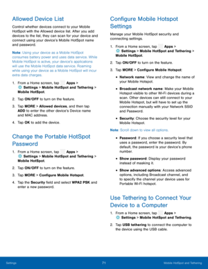 Page 76  
 
 
 
 
 
 
 
 
 
   
 
 
 
 
 
 
 
 
 
 
  
 
 
Allowed Device List 
Control whether devices connect to your Mobile 
HotSpot with the Allowed device list. After you add 
devices to the list, they can scan for your device and 
connect using your device’s Mobile HotSpot name 
and password. 
Note : Using your device as a Mobile HotSpot 
consumes battery power and uses data service. While 
Mobile HotSpot is active, your device’s applications 
will use the Mobile HotSpot data service. Roaming 
while using...