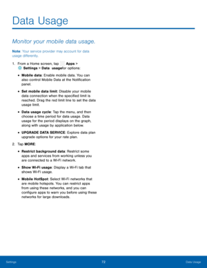 Page 77  
 
 
 
 
 
 
 
 
 
Data Usage
 
Monitor your mobile data usage. 
Note : Your service provider may account for data 
usage di�erently. 
1.  From a Home screen, tap  Apps > 
Set
 tings > Data   usage for options: 
• Mobile data: Enable mobile data. You can 
also control Mobile Data at the Noti�cation 
panel. 
• Set mobile data limit: Disable your mobile 
data connection when the speci�ed limit is 
reached. Drag the red limit line to set the data 
usage limit. 
• Data usage...