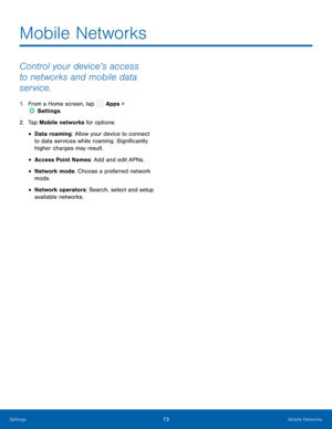 Page 78  
 
 
 
 
 
 
Mobile Networks
 
Control your device’s access 
to networks and mobile data 
service. 
1.  From a Home screen, tap  Apps > 
Set tings. 
2.  Tap Mobile net
works for options: 
• Data roaming: Allow your device to connect 
to data services while roaming. Signi�cantly 
higher charges may result. 
• Access Point Names: Add and edit APNs. 
• Network mode: Choose a preferred network 
mode. 
• Network operators: Search, select and setup 
available networks. 
Settings 73 Mobile Networks   