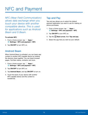 Page 79  
 
 
 
 
 
 
 
   
 
 
 
 
 
 
NFC and Payment
 
NFC (Near Field Communication) 
allows data exchange when you 
touch your device with another 
compatible device. This is used 
for applications such as Android 
Beam and S Beam. 
To activate NFC: 
1.  From a Home screen, tap  Apps > 
Sett
 ings > NFC and payment > NFC . 
2.  Tap ON/OFF t o t
urn NFC on. 
Android Beam 
When Android Beam is activated, you can beam app 
content to another NFC -capable device by holding 
the devices close together. You can...