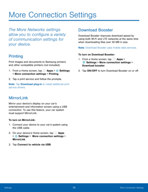 Page 80    
 
   
 
 
   
 
 
 
More Connection Settings
 
The More Networks settings 
allow you to con�gure a variety 
of communication settings for 
your device. 
Printing 
Print images and documents to Samsung printers 
and other compatible printers (not included) . 
1.  From a Home screen, tap  Apps > Settings  
> More connection settings > Printing. 
2.  Tap a print serv ic

e and follow the prompts. 
Note : Tap Download plug-in to install additional print 
service drivers. 
MirrorLink 
Mirror...
