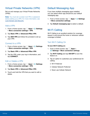 Page 81    
  
 
   
   
 
   
     
   
 
 
 
 
 
 
 
 
 
Virtual Private Networks (VPN) 
Set up and manage your Virtual Private Networks 
(VPNs) . 
Note : You must set a screen lock PIN or password 
before setting up a VPN. For more information, see 
Lock Screen and Security. 
Add a VPN 
1.  From a Home screen, tap  Apps > Settings  
> More connection settings > VPN . 
2.  Tap Basic VPN 
or Advanced IPSec VPN. 
3.	  Tap ADD VPN and follow the prompts to set up 
your VPN. 
Connect to a VPN 
1. From a Home...