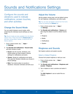 Page 82 
 
 
 
 
 
 
 
  
 
 
 
 
 
 
  
 
 
 
Sounds and Noti�cations Settings
 
Con�gure the sounds and 
vibrations used to indicate 
noti�cations, screen touches, 
and other activities. 
Change the Sound Mode 
You can switch between sound modes, while 
preserving the individual sound settings you have 
made. 
Tip: Sound modes are also available from the Device 
options menu. Press and hold the Power/Lock key, 
and then choose Mute, Vibrate, or Sound from the 
Device options. 
1....