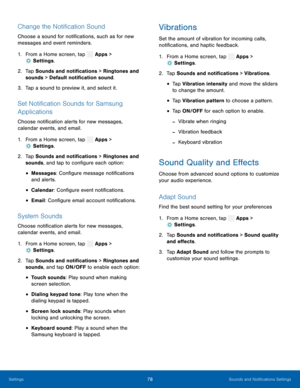 Page 83   
   
 
 
 
  
 
 
 
 
  
 
 
   
 
 
 
  
 
 
 
 
 
 
 
 
 
 
Change the Noti�cation Sound 
Choose a sound for noti�cations, such as for new 
messages and event reminders. 
1.  From a Home screen, tap  Apps > 
Settings . 
2.	  Tap Sounds and not i�c

ations > Ringtones and 
sounds > Default noti�cation sound. 
3.  Tap a sound to preview it, and select it. 
Set Noti�cation Sounds for Samsung 
Applications 
Choose noti�cation alerts for new messages,...