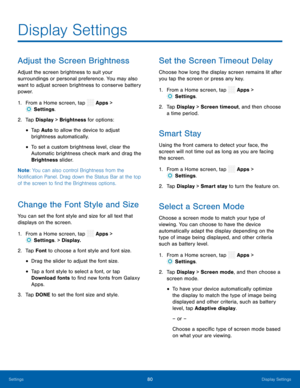 Page 85  
 
 
 
 
  
 
   
 
 
   
 
 
 
 
 
 
   
 
 
 
 
 
Display Settings
 
Adjust the Screen Brightness 
Adjust the screen brightness to suit your 
surroundings or personal preference. You may also 
want to adjust screen brightness to conserve battery 
power. 
1.  From a Home screen, tap  Apps > 
Settings . 
2.  Tap Displa y 

> Brightness for options: 
• Tap Auto to allow the device to adjust 

brightness automatically. 

• To set a custom brightness level, clear the 
Automatic brightness check mark and...