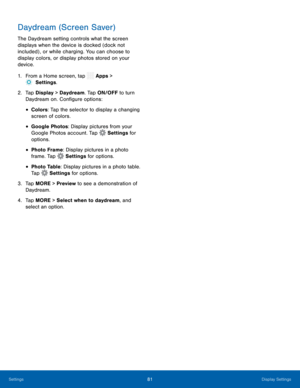 Page 86  
  
 
 
 
 
 
 
 
 
 
 
Daydream (Screen Saver) 
The Daydream setting controls what the screen 
displays when the device is docked (dock not 
included) , or while charging. You can choose to 
display colors, or display photos stored on your 
device. 
1.  From a Home screen, tap  Apps > 
Sett
 ings. 
2.	  Tap Displa y
 > Daydream. Tap ON/OFF to turn 
Daydream on. Con�gure options: 
• Colors: Tap the selector to display a changing 
screen of colors. 
• Google Photos: Display pictures from your...