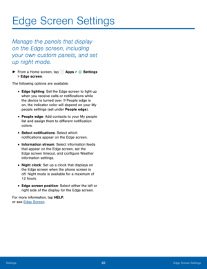 Page 87    
 
 
 
 
 
 
 
Edge Screen Settings
 
Manage the panels that display 
on the Edge screen, including 
your own custom panels, and set 
up night mode. 
► From a Home screen, tap  Apps > Settings  
> Edge screen. 
The followin
g options are available: 
• Edge lighting: Set the Edge screen to light up 
when you receive calls or noti�cations while 
the device is turned over. If People edge is 
on, the indicator color will depend on your My 
people settings (set under People edge). 
• People edge:...