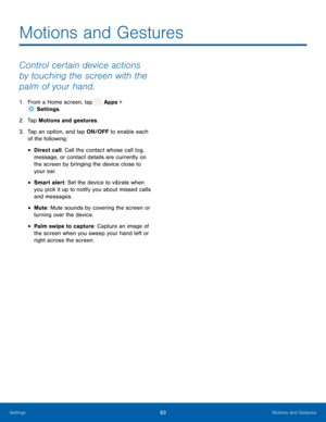 Page 88  
 
 
 
 
 
 
 
Motions and Gestures
 
Control certain device actions 
by touching the screen with the 
palm of your hand. 
1.  From a Home screen, tap  Apps > 
Settin gs. 
2.  T
ap Motions and ges

tures. 
3.	  Tap an option, and tap ON/OFF to enable each 
of the following: 
• Direct call: Call the contact whose call log, 
message, or contact details are currently on 
the screen by bringing the device close to 
your ear. 
• Smart alert: Set the device to vibrate when 
you pick it up to notify you about...